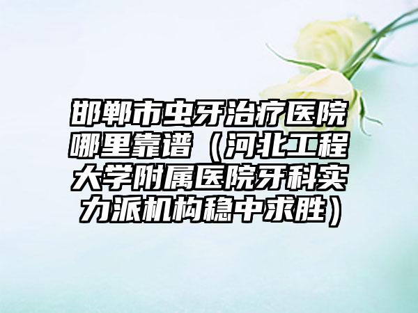 邯郸市虫牙治疗医院哪里靠谱（河北工程大学附属医院牙科实力派机构稳中求胜）