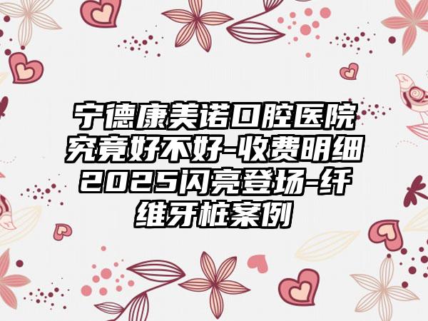 宁德康美诺口腔医院究竟好不好-收费明细2025闪亮登场-纤维牙桩案例