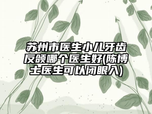 苏州市医生小儿牙齿反颌哪个医生好(陈博士医生可以闭眼入)