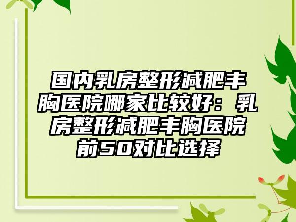 国内乳房整形减肥丰胸医院哪家比较好：乳房整形减肥丰胸医院前50对比选择