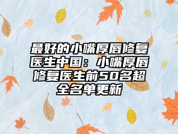 最好的小嘴厚唇修复医生中国：小嘴厚唇修复医生前50名超全名单更新