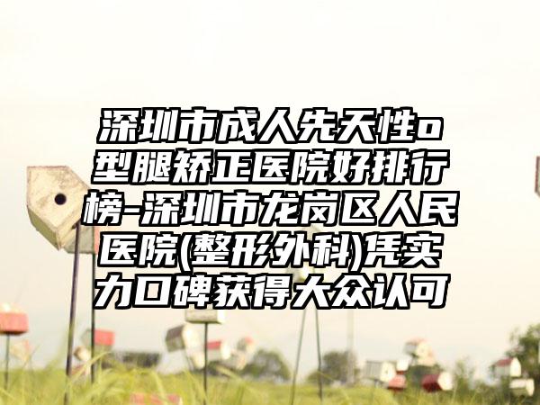 深圳市成人先天性o型腿矫正医院好排行榜-深圳市龙岗区人民医院(整形外科)凭实力口碑获得大众认可