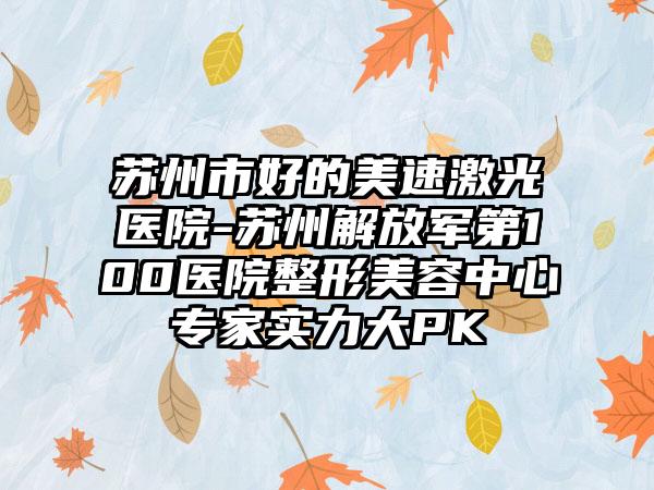 苏州市好的美速激光医院-苏州解放军第100医院整形美容中心专家实力大PK