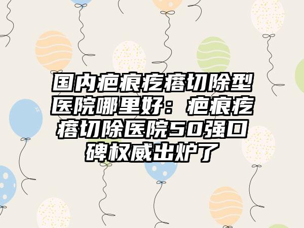 国内疤痕疙瘩切除型医院哪里好：疤痕疙瘩切除医院50强口碑权威出炉了