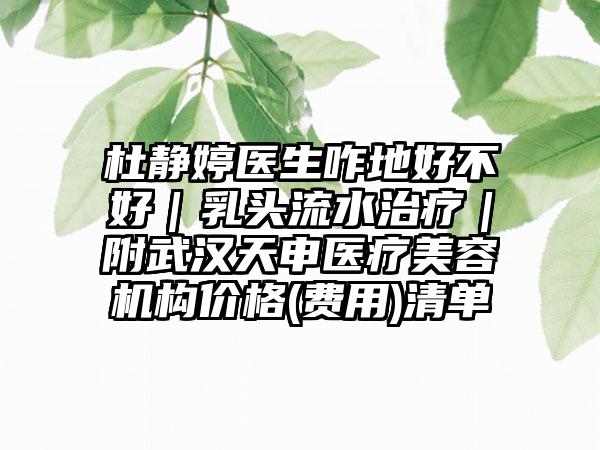 杜静婷医生咋地好不好｜乳头流水治疗｜附武汉天申医疗美容机构价格(费用)清单