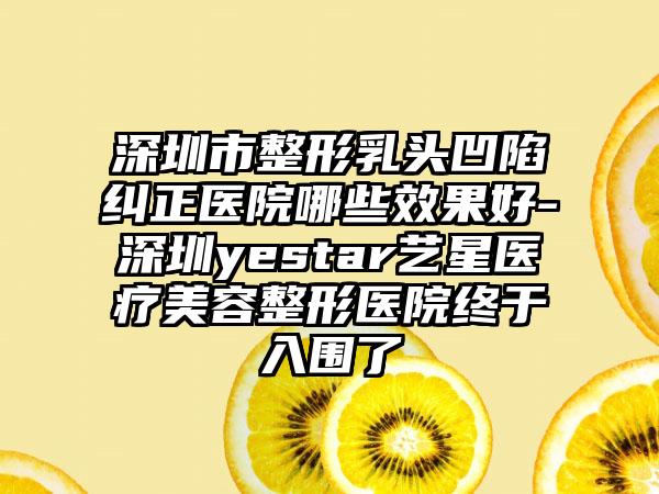 深圳市整形乳头凹陷纠正医院哪些效果好-深圳yestar艺星医疗美容整形医院终于入围了