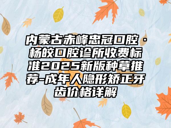 内蒙古赤峰忠冠口腔·杨皎口腔诊所收费标准2025新版种草推荐-成年人隐形矫正牙齿价格详解
