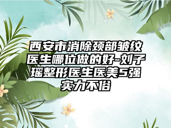 西安市消除颈部皱纹医生哪位做的好-刘子瑶整形医生医美5强实力不俗