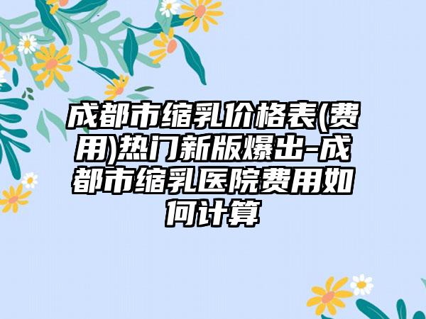 成都市缩乳价格表(费用)热门新版爆出-成都市缩乳医院费用如何计算