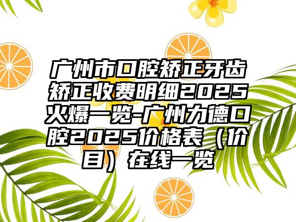 广州市口腔矫正牙齿矫正收费明细2025火爆一览-广州力德口腔2025价格表（价目）在线一览