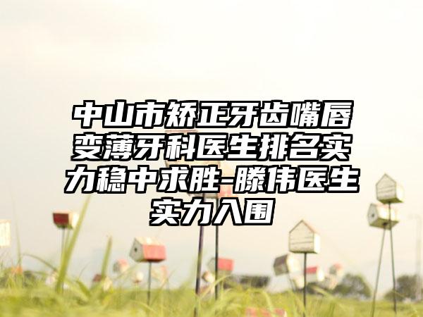 中山市矫正牙齿嘴唇变薄牙科医生排名实力稳中求胜-滕伟医生实力入围