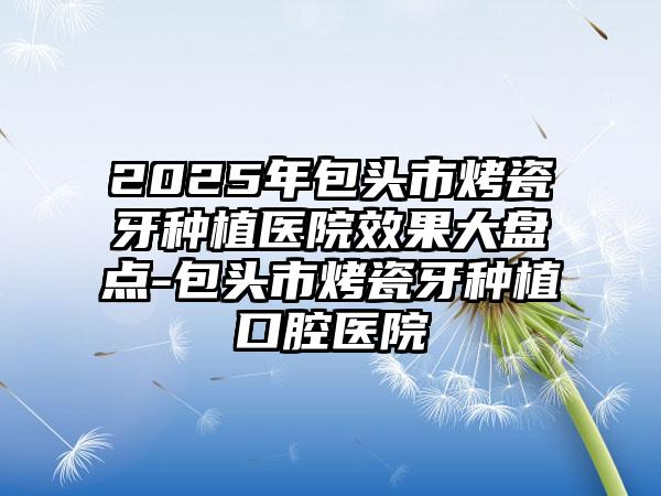 2025年包头市烤瓷牙种植医院效果大盘点-包头市烤瓷牙种植口腔医院