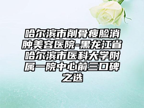 哈尔滨市削骨瘦脸消肿美容医院-黑龙江省哈尔滨市医科大学附属一院中心前三口碑之选