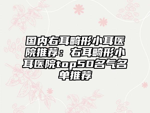 国内右耳畸形小耳医院推荐：右耳畸形小耳医院top50名气名单推荐