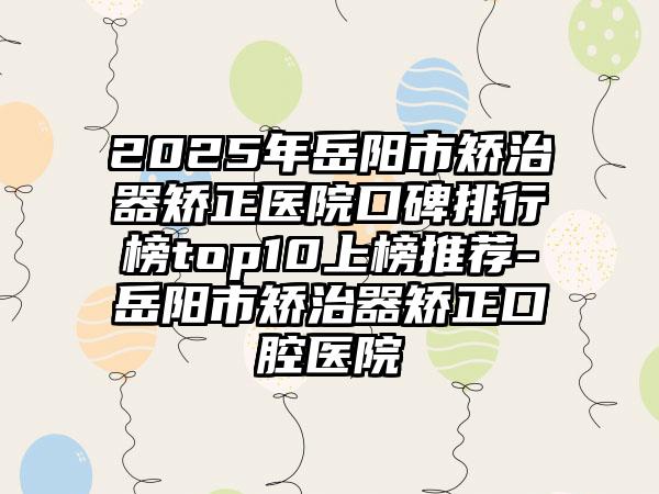 2025年岳阳市矫治器矫正医院口碑排行榜top10上榜推荐-岳阳市矫治器矫正口腔医院