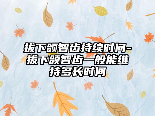 拔下颌智齿持续时间-拔下颌智齿一般能维持多长时间