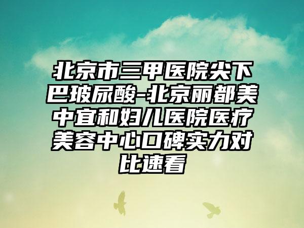 北京市三甲医院尖下巴玻尿酸-北京丽都美中宜和妇儿医院医疗美容中心口碑实力对比速看