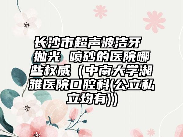 长沙市超声波洁牙 抛光 喷砂的医院哪些权威（中南大学湘雅医院口腔科(公立私立均有)）