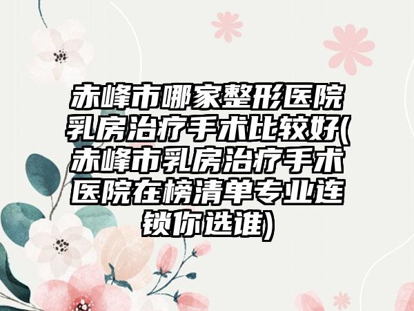 赤峰市哪家整形医院乳房治疗手术比较好(赤峰市乳房治疗手术医院在榜清单专业连锁你选谁)