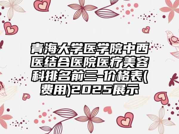 青海大学医学院中西医结合医院医疗美容科排名前三-价格表(费用)2025展示