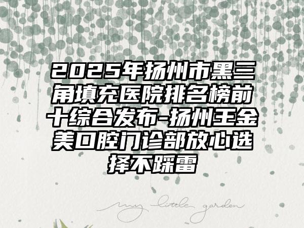 2025年扬州市黑三角填充医院排名榜前十综合发布-扬州王金美口腔门诊部放心选择不踩雷