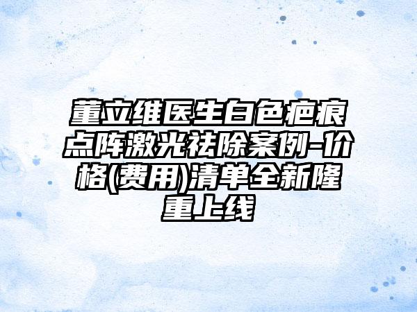 董立维医生白色疤痕点阵激光祛除案例-价格(费用)清单全新隆重上线