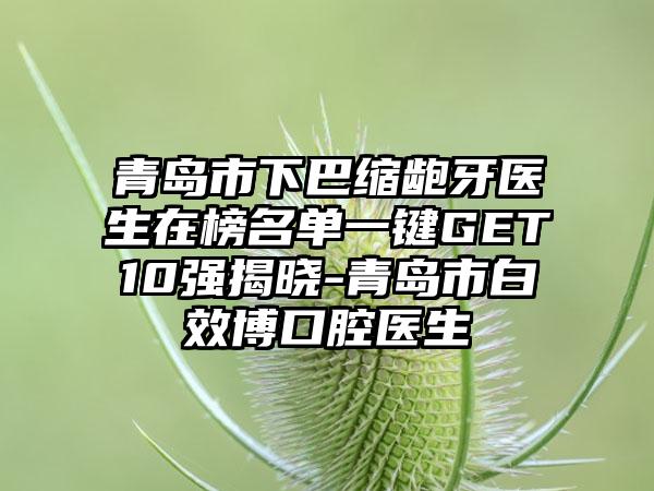 青岛市下巴缩龅牙医生在榜名单一键GET10强揭晓-青岛市白效博口腔医生