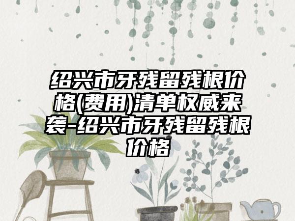 绍兴市牙残留残根价格(费用)清单权威来袭-绍兴市牙残留残根价格