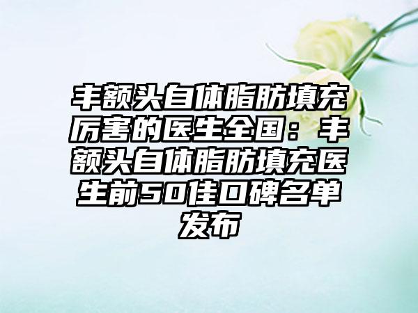 丰额头自体脂肪填充厉害的医生全国：丰额头自体脂肪填充医生前50佳口碑名单发布