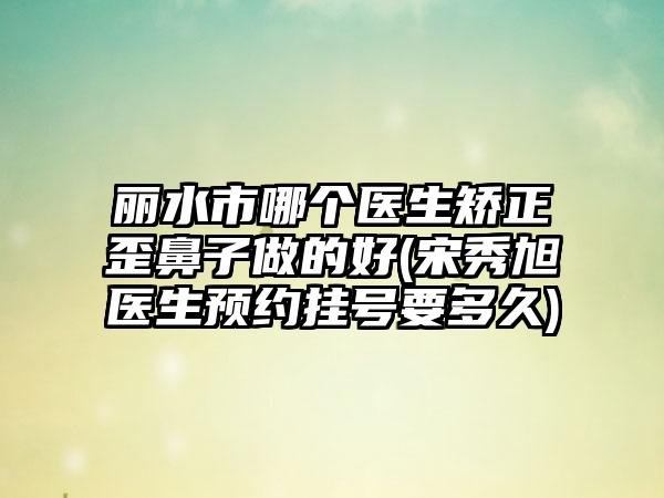 丽水市哪个医生矫正歪鼻子做的好(宋秀旭医生预约挂号要多久)