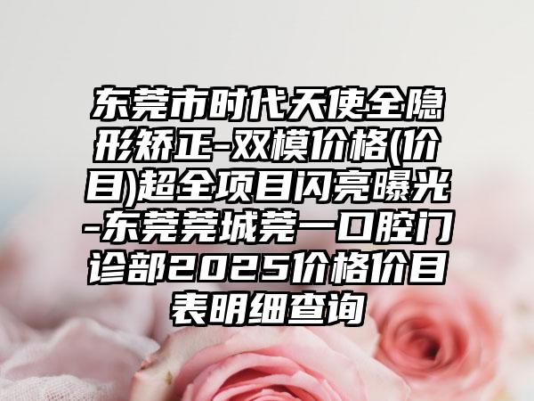 东莞市时代天使全隐形矫正-双模价格(价目)超全项目闪亮曝光-东莞莞城莞一口腔门诊部2025价格价目表明细查询