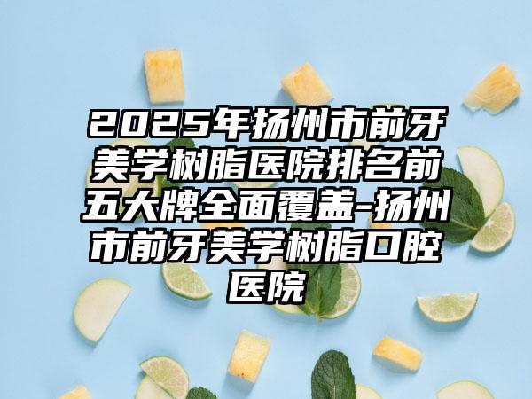 2025年扬州市前牙美学树脂医院排名前五大牌全面覆盖-扬州市前牙美学树脂口腔医院