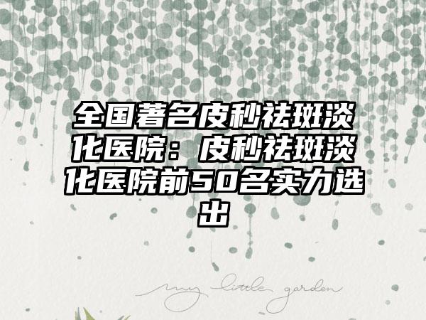 全国著名皮秒祛斑淡化医院：皮秒祛斑淡化医院前50名实力选出