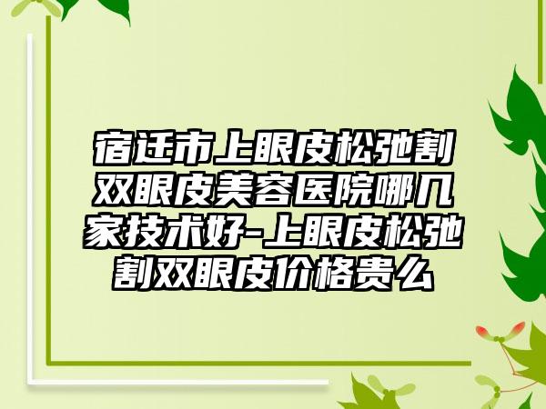 宿迁市上眼皮松弛割双眼皮美容医院哪几家技术好-上眼皮松弛割双眼皮价格贵么