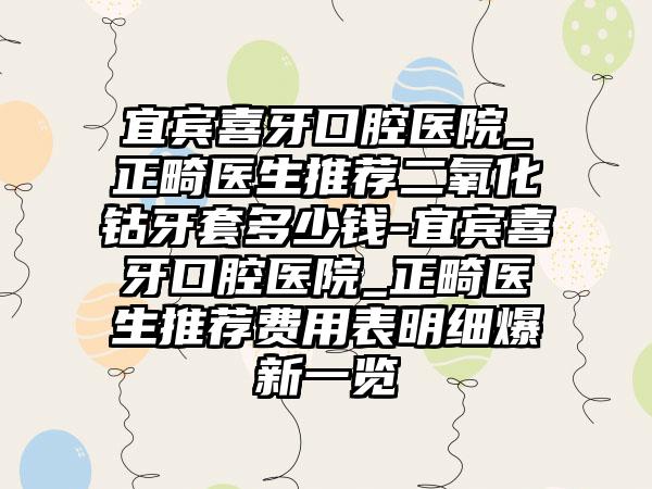 宜宾喜牙口腔医院_正畸医生推荐二氧化钴牙套多少钱-宜宾喜牙口腔医院_正畸医生推荐费用表明细爆新一览