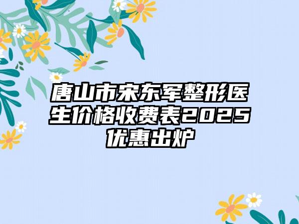 唐山市宋东军整形医生价格收费表2025优惠出炉