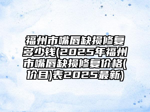 福州市嘴唇缺损修复多少钱(2025年福州市嘴唇缺损修复价格(价目)表2025最新)
