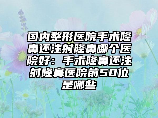 国内整形医院手术隆鼻还注射隆鼻哪个医院好：手术隆鼻还注射隆鼻医院前50位是哪些