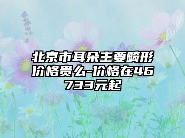 北京市耳朵主要畸形价格贵么-价格在46733元起