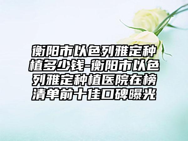 衡阳市以色列雅定种植多少钱-衡阳市以色列雅定种植医院在榜清单前十佳口碑曝光