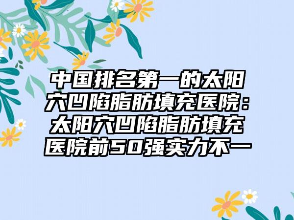 中国排名第一的太阳穴凹陷脂肪填充医院：太阳穴凹陷脂肪填充医院前50强实力不一