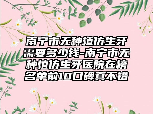 南宁市无种植仿生牙需要多少钱-南宁市无种植仿生牙医院在榜名单前10口碑真不错