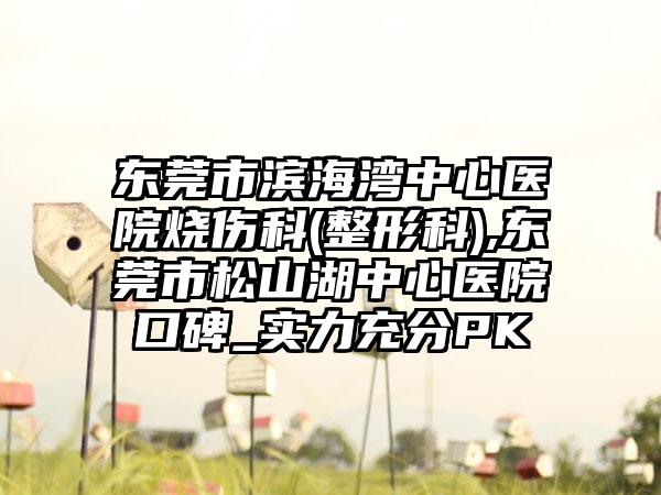东莞市滨海湾中心医院烧伤科(整形科),东莞市松山湖中心医院口碑_实力充分PK