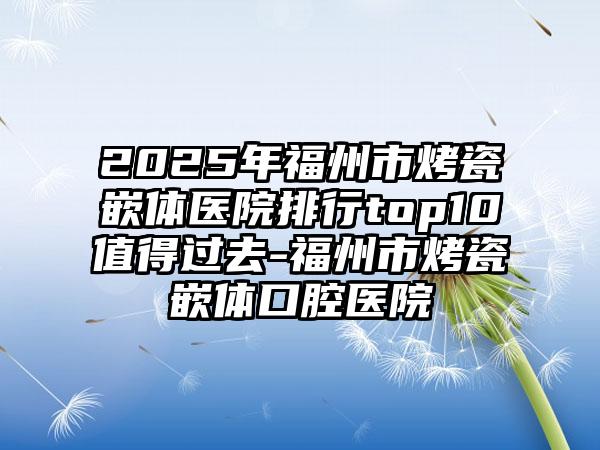 2025年福州市烤瓷嵌体医院排行top10值得过去-福州市烤瓷嵌体口腔医院