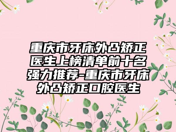 重庆市牙床外凸矫正医生上榜清单前十名强力推荐-重庆市牙床外凸矫正口腔医生