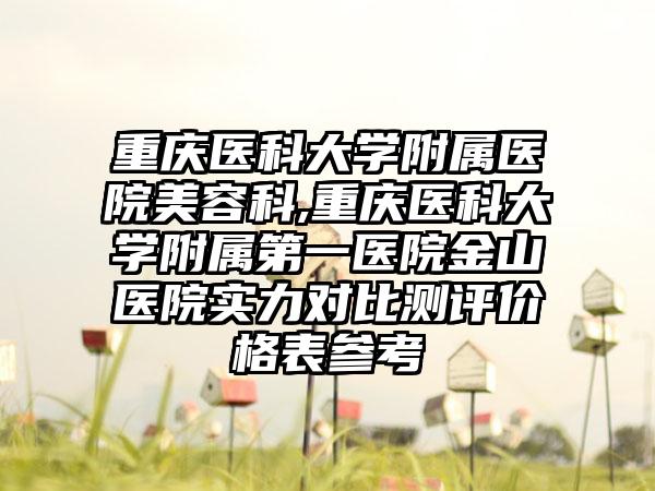 重庆医科大学附属医院美容科,重庆医科大学附属第一医院金山医院实力对比测评价格表参考
