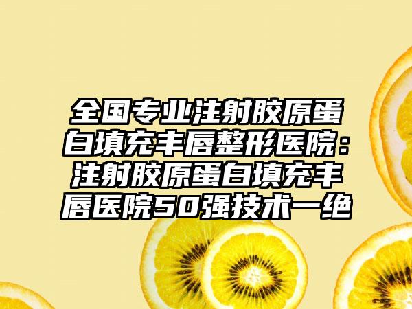 全国专业注射胶原蛋白填充丰唇整形医院：注射胶原蛋白填充丰唇医院50强技术一绝