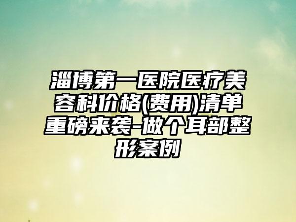 淄博第一医院医疗美容科价格(费用)清单重磅来袭-做个耳部整形案例