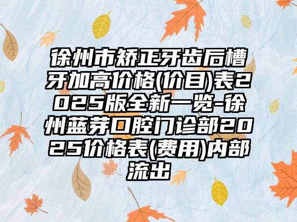 徐州市矫正牙齿后槽牙加高价格(价目)表2025版全新一览-徐州蓝芽口腔门诊部2025价格表(费用)内部流出
