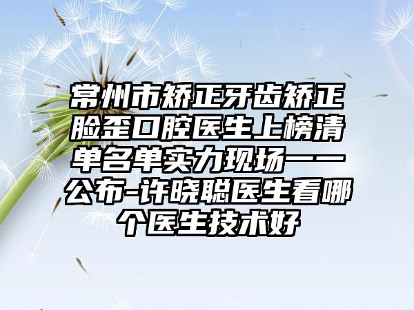 常州市矫正牙齿矫正脸歪口腔医生上榜清单名单实力现场一一公布-许晓聪医生看哪个医生技术好